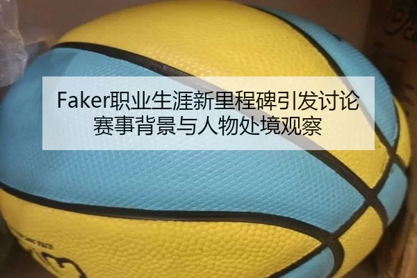 Faker职业生涯新里程碑引发讨论 赛事背景与人物处境观察